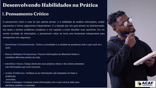 Desenvolvendo Habilidades na Prática
Pensamento Crítico
1.
O pensamento crítico é mais do que apenas pensar; é a habilidade de analisar informações, avaliar
argumentos e formar julgamentos independentes. É a bússola que nos guia através da desinformação,
nos ajuda a resolver problemas complexos e nos capacita a tomar decisões mais assertivas. Em um
mundo inundado de informações, o pensamento crítico se torna uma ferramenta indispensável para
navegarmos com segurança.
Questionar Constantemente: Tenha a curiosidade e a vontade de questionar tudo o que você vê e
ouve.
Buscar Múltiplas Perspectivas: Procure informações de diferentes fontes e
considere diferentes pontos de vista.
Identificar Vieses: Esteja ciente dos seus próprios vieses e dos vieses presentes
nas informações que você consome.
Avaliar Evidências: Verifique se as informações são baseadas em fatos e
evidências
concretas.
Fazer Analogias: Compare novas informações com o que você já sabe para
identificar padrões e conexões.
 