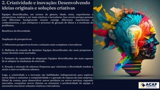 2. Criatividade e inovação: Desenvolvendo
ideias originais e soluções criativas
Equipes diversificadas, em termos de gênero, idade, etnia, experiências e
perspectivas, tendem a ser mais criativas e inovadoras. Isso ocorre porque pessoas
com diferentes backgrounds trazem consigo diferentes experiências e
conhecimentos, o que enriquece o processo de geração de ideias e a resolução de
problemas.
Benefícios da diversidade:
Ampliação de perspectivas:
1. Diferentes perspectivas levam a soluções mais completas e inovadoras
2. Melhoria da tomada de decisões: Equipes diversificadas são mais propensas a
tomar decisões mais acertadas.
3. Aumento da capacidade de adaptação: Equipes diversificadas são mais capazes
de se adaptar às mudanças do mercado.
4. Atração e retenção de talentos: Empresas que valorizam a diversidade tendem a
atrair e reter os melhores talentos.
Logo, a criatividade e a inovação são habilidades indispensáveis para explorar
novas ideias e sustentar a competitividade e a geração de riqueza de uma empresa.
Afinal de contas, para desenvolver novos produtos ou novos serviços, expandir
mercados, conquistar novos clientes ou aumentar a produtividade da equipe, é
necessário encontrar soluções criativas e inovadoras.
 