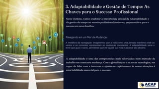 3. Adaptabilidade e Gestão de Tempo: As
Chaves para o Sucesso Profissional
Neste módulo, vamos explorar a importância crucial da Adaptabilidade e
da gestão de tempo no mundo profissional moderno, preparando-o para o
sucesso em seus desafios.
Navegando em um Mar de Mudanças
A metáfora da navegação: Imaginemos que a vida como uma jornada marítima onde os
ventos e as correntes representam as mudanças constantes. A adaptabilidade seria o
leme que guia o navio, permitindo que ele ajuste sua rota e alcance seu destino.
A adaptabilidade é uma das competências mais valorizadas num mercado de
trabalho em constante mudança. Com a globalização e as novas tecnologias, ser
capaz de lidar com a incerteza e ajustar-se rapidamente às novas situações é
uma habilidade essencial para o sucesso.
 