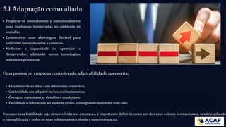 Preparar-se mentalmente e emocionalmente
para mudanças inesperadas no ambiente de
trabalho.
Desenvolver uma abordagem flexível para
enfrentar novos desafios e critérios.
Melhorar a capacidade de aprender e
desaprender, adotando novas tecnologias,
métodos e processos.
3.1 Adaptação como aliada
Uma pessoa ou empresa com elevada adaptabilidade apresenta:
Flexibilidade ao lidar com diferentes contextos;
Curiosidade em adquirir novos conhecimentos;
Coragem para superar desafios e mudanças;
Facilidade e velocidade ao superar crises, conseguindo aprender com elas.
Para que essa habilidade seja desenvolvida nas empresas, é importante defini-la como um dos seus valores institucionais, sendo explicada
e exemplificada a todos os seus colaboradores, desde a sua contratação.
 