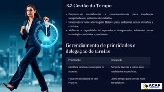 Gerenciamento de prioridades e
delegação de tarefas
Priorização Delegação
Identifica tarefas cruciais para o
sucesso.
Concede tarefas a outros com
habilidades específicas.
Foca em atividades de alto
impacto.
Libera tempo para tarefas mais
estratégicas.
Preparar-se mentalmente e emocionalmente para mudanças
inesperadas no ambiente de trabalho.
Desenvolver uma abordagem flexível para enfrentar novos desafios e
critérios.
Melhorar a capacidade de aprender e desaprender, adotando novas
tecnologias, métodos e processos.
3.3 Gestão do Tempo
 