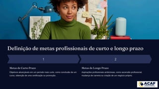 Definição de metas profissionais de curto e longo prazo
Metas de Curto Prazo
Objetivos alcançáveis em um período mais curto, como conclusão de um
curso, obtenção de uma certificação ou promoção.
Metas de Longo Prazo
Aspirações profissionais ambiciosas, como ascensão profissional,
mudança de carreira ou criação de um negócio próprio.
 