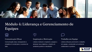 Módulo 4: Liderança e Gerenciamento de
Equipes
Comunicação Eficaz
Comunicação clara, transparente e
empática é crucial para o sucesso do
líder.
Inspiração e Motivação
Líderes motivam e inspiram a equipe a
alcançar seus objetivos, criando um
ambiente positivo e desafiador.
Trabalho em Equipe
Líderes eficazes promovem o trabalho
em equipe, construindo um ambiente
colaborativo e positivo.
 