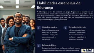 Habilidades essenciais de
liderança
1 Visão Estratégica
Líderes eficazes têm uma
visão clara do futuro e
orientam a equipe para
alcançar os objetivos
estratégicos.
2 Tomadas de Decisão
Líderes tomam decisões
assertivas e baseadas em
dados, demonstrando
confiança e capacidade de
lidar com a incerteza.
3 Delegação Eficaz
Delegam tarefas de forma inteligente, confiando em seus
colaboradores e aproveitando seus talentos específicos.
A liderança é a arte de conduzir um grupo de pessoas ao alcance de um
objetivo coletivo. No entanto, devemos compreender que ser um líder é muito
mais do que dar ordens e cobrar resultados. Na atualidade, a liderança é vista
como uma postura composta por uma série de competências técnicas e
comportamentais para vencer os desafios.
 