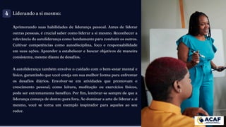 Liderando a si mesmo:
Aprimorando suas habilidades de liderança pessoal. Antes de liderar
outras pessoas, é crucial saber como liderar a si mesmo. Reconhecer a
relevância da autoliderança como fundamento para conduzir os outros.
Cultivar competências como autodisciplina, foco e responsabilidade
em suas ações. Aprender a estabelecer e buscar objetivos de maneira
consistente, mesmo diante de desafios.
A autoliderança também envolve o cuidado com o bem-estar mental e
físico, garantindo que você esteja em sua melhor forma para enfrentar
os desafios diários. Envolver-se em atividades que promovam o
crescimento pessoal, como leitura, meditação ou exercícios físicos,
pode ser extremamente benéfico. Por fim, lembrar-se sempre de que a
liderança começa de dentro para fora. Ao dominar a arte de liderar a si
mesmo, você se torna um exemplo inspirador para aqueles ao seu
redor.
4
 
