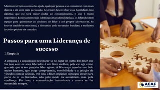 Administrar bem as emoções ajuda qualquer pessoa a se comunicar com mais
clareza e até com mais persuasão. Se o líder desenvolver essa habilidade, isso
significa que ele terá maior poder de convencimento, o que é muito
importante. Especialmente nas lideranças mais democráticas, os liderados têm
espaço para questionar as decisões do líder e até propor alternativas. Se
houver equilíbrio emocional, a discussão pode ser muito frutífera, e melhores
decisões podem ser tomadas.
Passos para uma Liderança de
sucesso
1. Empatia
A empatia é a capacidade de colocar-se no lugar do outro. Um líder que
faz isso com os seus liderados é um líder melhor, pois ele age como
gostaria que o seu próprio líder agisse. A liderança envolve um lado
muito humano, que exige compreensão, sensibilidade e a criação de
vínculos com as pessoas. Por isso, o líder empático consegue atrair para
perto de si os liderados, não pelo medo da autoridade, mas pela
confiança. Por isso, a comunicação humanizada e atenta se faz
necessária sempre.
 