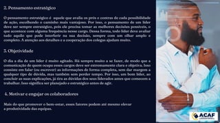 2. Pensamento estratégico
O pensamento estratégico é aquele que avalia os prós e contras de cada possibilidade
de ação, escolhendo o caminho mais vantajoso. Por isso, o pensamento de um líder
deve ser sempre estratégico, pois ele precisa tomar as melhores decisões possíveis, o
que acontece com alguma frequência nesse cargo. Dessa forma, todo líder deve avaliar
tudo aquilo que pode interferir na sua decisão, sempre com um olhar amplo e
completo. A atenção aos detalhes e a cooperação dos colegas ajudam muito.
3. Objetividade
O dia a dia de um líder é muito agitado. Há sempre muito a se fazer, de modo que a
comunicação de quem ocupa esses cargos deve ser extremamente clara e objetiva. Isso
consiste em falar (ou escrever) as informações de forma completa, sem dar margem a
qualquer tipo de dúvida, mas também sem perder tempo. Por isso, um bom líder, ao
concluir as suas explicações, já tira as dúvidas dos seus liderados antes que comecem a
trabalhar. Isso significa ser planejado e estratégico antes de agir.
4. Motivar e engajar os colaboradores
Mais do que promover o bem-estar, esses fatores podem até mesmo elevar
a produtividade das equipas.
 