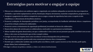 Estratégias para motivar e engajar a equipe
Oferecer aos colaboradores um ambiente seguro e organizado, em condições adequadas ao exercício das suas respectivas
atividades, o que inclui: equipamentos, móveis, iluminação, limpeza, ferramentas, materiais computadores, programas etc.;
Assegurar o pagamento de salários compatíveis com os cargos e tempo de experiência, bem como o respeito às leis
trabalhistas e o oferecimento de benefícios atrativos;
Promover avaliações de desempenho periódicas com justiça, acompanhadas de feedbacks individuais éticos e respeitosos,
em prol da evolução contínua do colaborador;
Promover cursos e treinamentos de capacitação profissional, investindo no futuro do colaborador;
Desenvolver planos de carreira para os colaboradores, motivando-os a permanecer na instituição;
Adotar modelos de gestão democrática, em que o colaborador é visto como um ser pensante que pode contribuir com as suas
ideias, e não como um funcionário que só deve cumprir ordens;
Corrigir os erros com respeito, bem como reconhecer os bons desempenhos dos profissionais;
Não esconder informações, promovendo uma comunicação interna clara e transparente;
Permitir que o colaborador também seja ouvido pelos seus líderes, tendo a quem recorrer ao tirar dúvidas, pedir ajuda,
propor ideias, fazer reclamações etc.;
Divulgar e colocar em prática a missão, a visão e os valores institucionais;
 