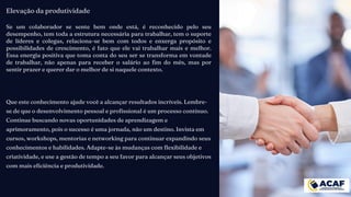 Que este conhecimento ajude você a alcançar resultados incríveis. Lembre-
se de que o desenvolvimento pessoal e profissional é um processo contínuo.
Continue buscando novas oportunidades de aprendizagem e
aprimoramento, pois o sucesso é uma jornada, não um destino. Invista em
cursos, workshops, mentorias e networking para continuar expandindo seus
conhecimentos e habilidades. Adapte-se às mudanças com flexibilidade e
criatividade, e use a gestão de tempo a seu favor para alcançar seus objetivos
com mais eficiência e produtividade.
Elevação da produtividade
Se um colaborador se sente bem onde está, é reconhecido pelo seu
desempenho, tem toda a estrutura necessária para trabalhar, tem o suporte
de líderes e colegas, relaciona-se bem com todos e enxerga propósito e
possibilidades de crescimento, é fato que ele vai trabalhar mais e melhor.
Essa energia positiva que toma conta do seu ser se transforma em vontade
de trabalhar, não apenas para receber o salário ao fim do mês, mas por
sentir prazer e querer dar o melhor de si naquele contexto.
 