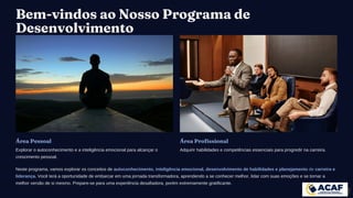 Bem-vindos ao Nosso Programa de
Desenvolvimento
Área Pessoal
Explorar o autoconhecimento e a inteligência emocional para alcançar o
crescimento pessoal.
Área Profissional
Adquirir habilidades e competências essenciais para progredir na carreira.
Neste programa, vamos explorar os conceitos de autoconhecimento, inteligência emocional, desenvolvimento de habilidades e planejamento de carreira e
liderança. Você terá a oportunidade de embarcar em uma jornada transformadora, aprendendo a se conhecer melhor, lidar com suas emoções e se tornar a
melhor versão de si mesmo. Prepare-se para uma experiência desafiadora, porém extremamente gratificante.
 