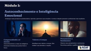 Módulo 1:
Autoconhecimento e Inteligência
Emocional
Embarque nesta jornada de autodescoberta. Aprenda a gerenciar suas emoções e construir relações pessoais e profissionais mais saudáveis.
Compreendendo a si
mesmo
Autoconhecimento é a base da inteligência
emocional. Entenda seus pontos fortes e
fracos.
Valores e Crenças
Identifique seus valores e crenças. Eles
moldam suas decisões e reações.
Pensamentos e
Sentimentos
Observe seus pensamentos e sentimentos.
Reconheça padrões e gatilhos emocionais.
 