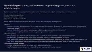 O caminho para o auto conhecimento - o primeiro passo para a sua
transformação.
O primeiro passo é descobrir seus pontos fortes e áreas a desenvolver. Entenda seus valores, estilo de aprendizagem e características pessoais.
Explore seus talentos e preferências.
1.
Identifique suas crenças e valores.
1.
Descubra seu estilo de lidar com desafios.
1.
Existem diversas ferramentas para identificar seus valores pessoais. Aqui estão algumas das mais eficazes:
Reflexão:
1.
Momentos marcantes: Pense em momentos em que você se sentiu mais feliz, realizado ou orgulhoso. O que estava acontecendo nesses momentos? Quais
valores foram ativados?
Decisões difíceis: Reflita sobre decisões desafiadoras que você já tomou. Quais valores influenciaram sua escolha?
Pessoas que admira: Quais qualidades você admira nas pessoas que você mais respeita?
Exercícios práticos:
1.
Lista de valores: Faça uma lista de todos os valores que vêm à sua mente. Em seguida, priorize os 5 ou 10 mais importantes para você.
Escolha forçada: Escolha entre pares de valores opostos (por exemplo, segurança vs. liberdade, estabilidade vs. aventura).
Roda da vida: Divida uma roda em fatias representando diferentes áreas da sua vida (família, trabalho, saúde, etc.) e avalie o nível de satisfação em cada área.
Carta para si mesmo: Escreva uma carta para o seu eu futuro, descrevendo a pessoa que você quer ser e os valores que guiarão suas escolhas.
Discussão com pessoas próximas:
1.
Converse com amigos e familiares de sua confiança sobre o que eles admiram em você.
Peça feedback sobre seus comportamentos e atitudes, é importante esta receptivo para ouvir as respostas.
 