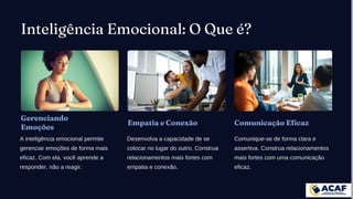 Inteligência Emocional: O Que é?
Gerenciando
Emoções
A inteligência emocional permite
gerenciar emoções de forma mais
eficaz. Com ela, você aprende a
responder, não a reagir.
Empatia e Conexão
Desenvolva a capacidade de se
colocar no lugar do outro. Construa
relacionamentos mais fortes com
empatia e conexão.
Comunicação Eficaz
Comunique-se de forma clara e
assertiva. Construa relacionamentos
mais fortes com uma comunicação
eficaz.
 