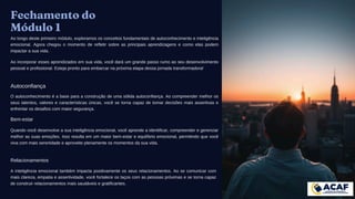 Fechamento do
Módulo 1
Ao longo deste primeiro módulo, exploramos os conceitos fundamentais de autoconhecimento e inteligência
emocional. Agora chegou o momento de refletir sobre as principais aprendizagens e como elas podem
impactar a sua vida.
Ao incorporar esses aprendizados em sua vida, você dará um grande passo rumo ao seu desenvolvimento
pessoal e profissional. Esteja pronto para embarcar na próxima etapa dessa jornada transformadora!
Autoconfiança
O autoconhecimento é a base para a construção de uma sólida autoconfiança. Ao compreender melhor os
seus talentos, valores e características únicas, você se torna capaz de tomar decisões mais assertivas e
enfrentar os desafios com maior segurança.
Bem-estar
Quando você desenvolve a sua inteligência emocional, você aprende a identificar, compreender e gerenciar
melhor as suas emoções. Isso resulta em um maior bem-estar e equilíbrio emocional, permitindo que você
viva com mais serenidade e aproveite plenamente os momentos da sua vida.
Relacionamentos
A inteligência emocional também impacta positivamente os seus relacionamentos. Ao se comunicar com
mais clareza, empatia e assertividade, você fortalece os laços com as pessoas próximas e se torna capaz
de construir relacionamentos mais saudáveis e gratificantes.
 