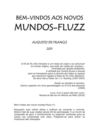 B E M-V IN D O S A O S NO V O S
M UN DO S - FL U ZZ
                AUGUSTO DE FRANCO
                               2011



      O Pó de Flu (Floo Powder) é um modo de viajar e se comunicar
               no mundo mágico, que pode ser usado por crianças...
                                      Inventado por Ignatia Wildsmith,
                               é utilizado por muitos bruxos e bruxas
            para se transportar para (e através de) todos os lugares
                que estiverem ligados à Rede do Flu (Floo Network).
                  Da série Harry Potter de J. K. Rowling (1997-2007)

                                     Perder-se também é caminho.
     Clarice Lispector em Uma aprendizagem ou O livro dos prazeres
                                                            (1969)

                                  Livre, livre é quem não tem rumo.
                        Manoel de Barros em Menino do Mato (2010)



Bem-vindos aos novos mundos-fluzz (*).

Esqueçam suas velhas ideias e práticas de comando e controle.
Abram mão de suas noções-século-20 de participação. E se livrem da
compulsão de gerir o conhecimento ou organizar conteúdos para os
outros (ou juntamente com eles). Preparem-se para entrar no
multiverso das interações.
 