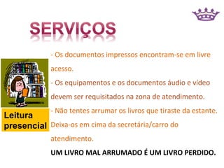 - Os documentos impressos encontram-se em livre
             acesso.
             - Os equipamentos e os documentos áudio e vídeo
             devem ser requisitados na zona de atendimento.
             - Não tentes arrumar os livros que tiraste da estante.
Leitura
presencial Deixa-os em cima da secretária/carro do
             atendimento.
             UM LIVRO MAL ARRUMADO É UM LIVRO PERDIDO.
 