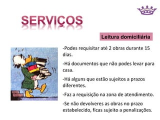 Leitura domiciliária

-Podes requisitar até 2 obras durante 15
dias.
-Há documentos que não podes levar para
casa.
-Há alguns que estão sujeitos a prazos
diferentes.
-Faz a requisição na zona de atendimento.
-Se não devolveres as obras no prazo
estabelecido, ficas sujeito a penalizações.
 