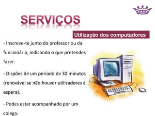 Utilização dos computadores
- Inscreve-te junto do professor ou da
funcionária, indicando o que pretendes
fazer.

- Dispões de um período de 30 minutos
(renovável se não houver utilizadores à
espera).

- Podes estar acompanhado por um
colega.
 