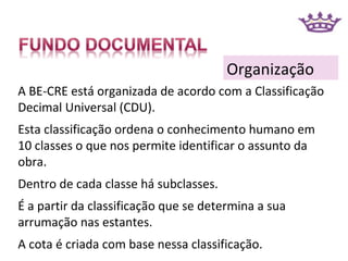 Organização
A BE-CRE está organizada de acordo com a Classificação
Decimal Universal (CDU).
Esta classificação ordena o conhecimento humano em
10 classes o que nos permite identificar o assunto da
obra.
Dentro de cada classe há subclasses.
É a partir da classificação que se determina a sua
arrumação nas estantes.
A cota é criada com base nessa classificação.
 
