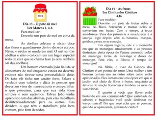Dia 13 – O pote de mel
Ler Marcos 1, 4-6
Para meditar:
Desenhe um pote de mel em cima da
mesa.
As abelhas coletam o néctar doce
das flores e guardam-no dentro de seus corpos.
Neles, o néctar se muda em mel. O mel sai das
abelhas e elas o colocam em um lugar especial
feito de cera que se chama favo (a cera também
sai das abelhas).
Um homem chamado João Batista se
alimentava de mel enquanto estava no deserto,
embora não tivesse uma personalidade doce.
De fato, ele tinha um caráter forte. Falava a
verdade com valentia e dizia às pessoas que
deveriam viver de maneira justa e compartilhar
o que possuíam, para que sua vida fosse
simples e sem egoísmos. Talvez João tenha
aprendido isto das abelhas, pois elas trabalham
desinteressadamente para os outros. Elas
dividem o que têm e trabalham pelo bem
comum, pelo bem de todos.
Dia 14 – As frutas
Ler Cântico dos Cânticos
4,16
Para meditar:
Desenhe um pote de frutas sobre a
mesa. As flores florescem e muitas delas se
convertem em frutas. Com o tempo, a fruta
amadurece. Uma das primeiras a amadurecer é a
laranja, logo depois vêm as bananas, mangas,
goiabas, peras, uvas e maçãs.
Em alguns lugares, este é o momento
em que os morangos amadurecem e as pessoas
desfrutam desta época de Páscoa comendo bolos
de morango, tortas de morango e doces de
morango. Para elas, a Páscoa é tempo de
morangos!
Na Bíblia, o livro do Cântico dos
Cânticos é um poema de amor. Uma mulher e um
homem cantam um ao outro sobre como estão
apaixonados. Eles cantam em uma época em que o
jardim está cheio de flores e frutos, enquanto as
árvores de maçãs florescem e também as uvas de
suas vinhas.
E quanto a você: que flores estão
brotando em sua comunidade? Que variedade de
sabores e fragrâncias você pode desfrutar no
tempo pascal? Por que você acha que as pessoas,
quando se apaixonam, gostam de cantar?
 
