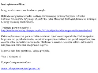 Instruções e créditos:
Imagens diversas encontradas no google.
Reflexões originais extraídas do livro The Garden of the Good Shepherd A Sticker
Calendar to Count the Fifty Days of Easter by Peter Mazar (c) 2000 Archdiocese of Chicago:
Liturgy Training Publications.
Tradução para o espanhol :
http://familiacatolica-org.blogspot.com.br/2012/04/el-jardin-del-buen-pastor-bienvenidos.html
Orientações: material para recortar e colar no cenário correspondente. Outras opções:
Imprimir em papel adesivado, imprimir as partes recortáveis em papel magnético para
colocar sobre superfície metalizada, plastificar o cenário e colocar velcros adesivados
nas peças ou como sua imaginação sugerir.
Material sem fins lucrativos. Venda proibida.
Viva o Vaticano II!
Equipe Catequese em Casa
www.catequesecasa.wordpress.com
 