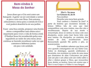 Dia 8 – Na mesa
Ler Gênesis 43, 26-34
Para meditar:
Desenhe uma mesa bem grande.
Você conhece a história de José? A
parte da história que escutamos durante a
leitura bíblica fala da ceia que José
compartilhou com seus irmãos, mas eles não o
reconheceram. Depois de sua morte e
ressurreição, Jesus se sentou na mesa com seus
discípulos, assim como José havia feito com
seus irmãos. Os discípulos, ao contrário dos
irmãos de José, reconheceram Jesus
Ressuscitado quando Ele partiu o pão, ao
cearem juntos.
Nós também sabemos que Jesus está
vivo quando comungamos em sua Santa Ceia.
Todos os domingos, quando celebramos a
Eucaristia, nos reunimos ao redor de uma mesa
que chamamos de altar. Colocamos um prato
com um pão e um cálice com um vinho sobre o
altar e damos graças a Deus, que ressuscitou
Jesus dentre os mortos. Jesus nos ensina que o
Pão é o seu Corpo e o Vinho é o seu Sangue.
Jesus disse que o Céu será como um
banquete. A gente vai ser convidado a sentar-
se para a ceia com Deus. Esta semana,
colocaremos a mesa para a comida do Céu e
você poderá desenhá-la em seu jardim.
Fazer uma boa comida, preparar uma bonita
mesa e compartilhar uma ótima ceia é
importante para viver a vida de forma cristã.
O Senhor Jesus foi reconhecido pelos seus
seguidores ao redor de uma mesa. Jesus
continua se fazendo reconhecer cada vez que
comemos e bebemos juntos
em paz e em unidade.
 