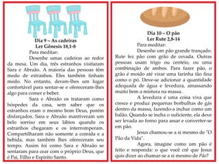 Dia 9 – As cadeiras
Ler Gênesis 18,1-8
Para meditar:
Desenhe umas cadeiras ao redor
da mesa. Um dia, três estranhos visitaram
Sara e Abraão. A maioria das pessoas têm
medo de estranhos. Eles também tinham
medo. No entanto, deram-lhes um lugar
confortável para sentar-se e ofereceram-lhes
algo para comer e beber.
Sara e Abraão os trataram como
hóspedes da casa, sem saber que os
estranhos eram o mesmo bom Deus, porém
disfarçados. Sara e Abraão mantiveram um
belo sorriso em seus lábios quando os
estranhos chegaram e os interromperam.
Compartilharam não somente a comida e a
bebida, mas também lhes ofereceram seu
tempo. Assim foi como Sara e Abraão se
sentaram para cear com o próprio Deus, que
é Pai, Filho e Espírito Santo.
Dia 10 – O pão
Ler Rute 2,8-14
Para meditar:
Desenhe um pão grande trançado.
Rute fez pão com grão de cevada. Outras
pessoas usam trigo ou centeio, ou uma
combinação de ambos. Para fazer pão, o
grão é moído até virar uma farinha tão fina
como o pó. Deve-se adicionar a quantidade
adequada de água e levedura, amassando
muito bem a mistura na massa.
A levedura é uma coisa viva que
cresce e produz pequenas borbulhas de gás
dentro da massa, fazendo-a inchar como um
balão. Quando se incha o suficiente, ela deve
ser levada ao forno para assar e converter-se
em pão.
Jesus chamou-se a si mesmo de "O
Pão da Vida".
Agora, imagine como um pão é
feito e responda: o que você crê que Jesus
quis dizer ao chamar-se a si mesmo de Pão?
 