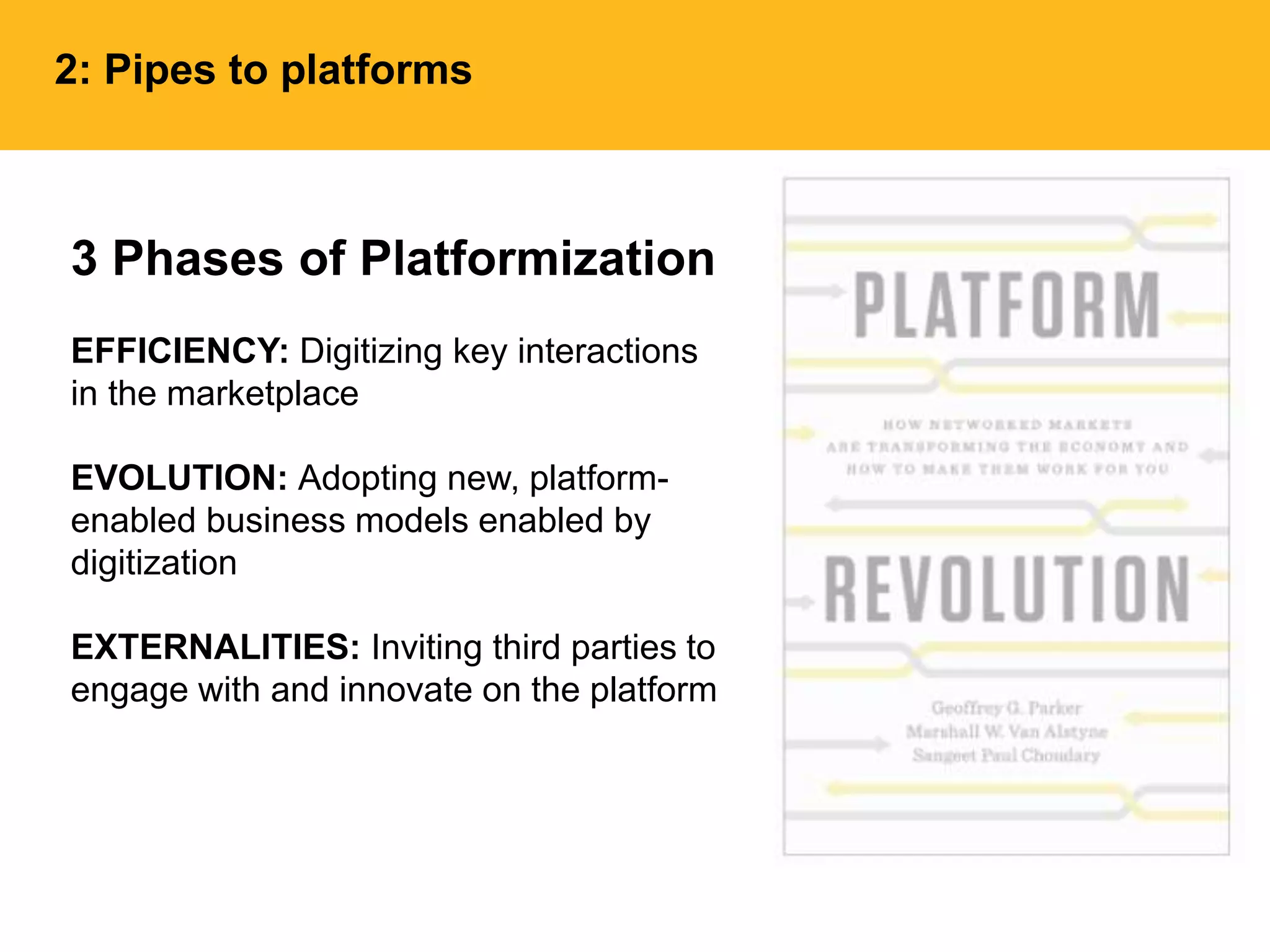 3 Phases of Platformization
EFFICIENCY: Digitizing key interactions
in the marketplace
EVOLUTION: Adopting new, platform-
enabled business models enabled by
digitization
EXTERNALITIES: Inviting third parties to
engage with and innovate on the platform
2: Pipes to platforms
 