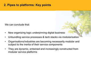 2. Pipes to platforms: Key points
We can conclude that:
• New organizing logic underpinning digital business
• Unbundling service processes & tech stacks via modularisation
• Organisations/industries are becoming necessarily modular and
subject to the inertia of their service components
• They are dynamic, entwined and increasingly constructed from
modular service platforms
 