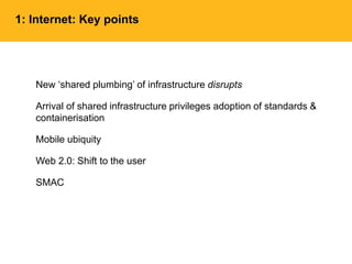 1: Internet: Key points
New ‘shared plumbing’ of infrastructure disrupts
Arrival of shared infrastructure privileges adoption of standards &
containerisation
Mobile ubiquity
Web 2.0: Shift to the user
SMAC
 