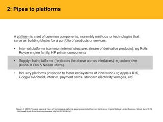 A platform is a set of common components, assembly methods or technologies that
serve as building blocks for a portfolio of products or services.
• Internal platforms (common internal structure; stream of derivative products): eg Rolls
Royce engine family, HP printer components
• Supply chain platforms (replicates the above across interfaces): eg automotive
(Renault Clio & Nissan Micra)
• Industry platforms (intended to foster ecosystems of innovation) eg Apple’s IOS,
Google’s Android, internet, payment cards, standard electricity voltages, etc
Gawer, A. (2010) ‘Towards a general theory of technological platforms’, paper presented at Summer Conference, Imperial College London Business School, June 16-18,
http://www2.druid.dk/conferences/viewpaper.php?id=501981&cf=43
2: Pipes to platforms
 