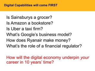 Digital Capabilities will come FIRST
Is Sainsburys a grocer?
Is Amazon a bookstore?
Is Uber a taxi firm?
What’s Google’s business model?
How does Ryanair make money?
What’s the role of a financial regulator?
How will the digital economy underpin your
career in 10 years’ time?
 