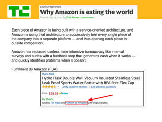 Each piece of Amazon is being built with a service-oriented architecture, and
Amazon is using that architecture to successively turn every single piece of
the company into a separate platform — and thus opening each piece to
outside competition.
Amazon has replaced useless, time-intensive bureaucracy like internal
surveys and audits with a feedback loop that generates cash when it works —
and quickly identifies problems when it doesn’t.
Fulfillment By Amazon (FBA):
 