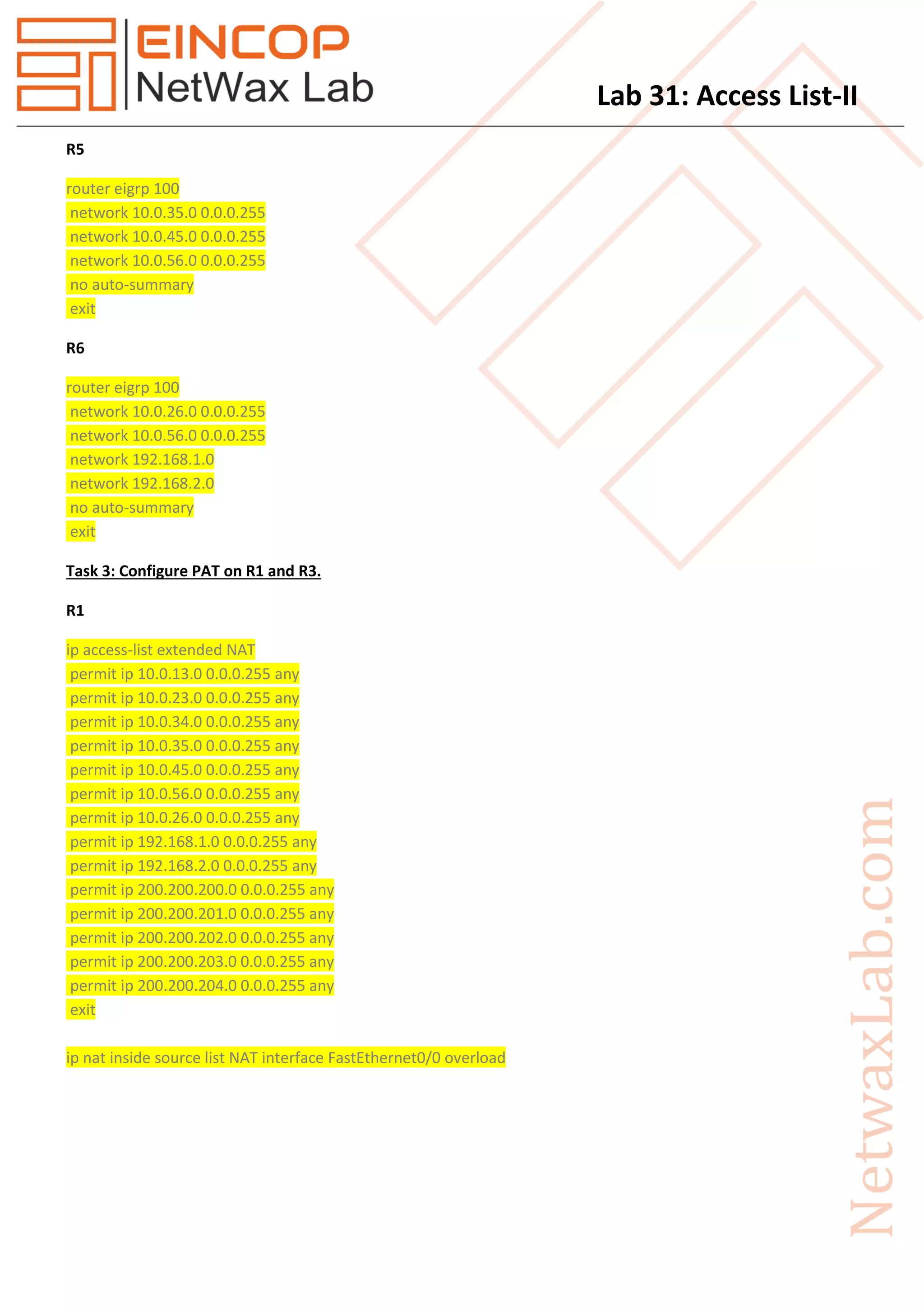 Lab 31: Access List-II
R5
router eigrp 100
network 10.0.35.0 0.0.0.255
network 10.0.45.0 0.0.0.255
network 10.0.56.0 0.0.0.255
no auto-summary
exit
R6
router eigrp 100
network 10.0.26.0 0.0.0.255
network 10.0.56.0 0.0.0.255
network 192.168.1.0
network 192.168.2.0
no auto-summary
exit
Task 3: Configure PAT on R1 and R3.
R1
ip access-list extended NAT
permit ip 10.0.13.0 0.0.0.255 any
permit ip 10.0.23.0 0.0.0.255 any
permit ip 10.0.34.0 0.0.0.255 any
permit ip 10.0.35.0 0.0.0.255 any
permit ip 10.0.45.0 0.0.0.255 any
permit ip 10.0.56.0 0.0.0.255 any
permit ip 10.0.26.0 0.0.0.255 any
permit ip 192.168.1.0 0.0.0.255 any
permit ip 192.168.2.0 0.0.0.255 any
permit ip 200.200.200.0 0.0.0.255 any
permit ip 200.200.201.0 0.0.0.255 any
permit ip 200.200.202.0 0.0.0.255 any
permit ip 200.200.203.0 0.0.0.255 any
permit ip 200.200.204.0 0.0.0.255 any
exit
ip nat inside source list NAT interface FastEthernet0/0 overload
 