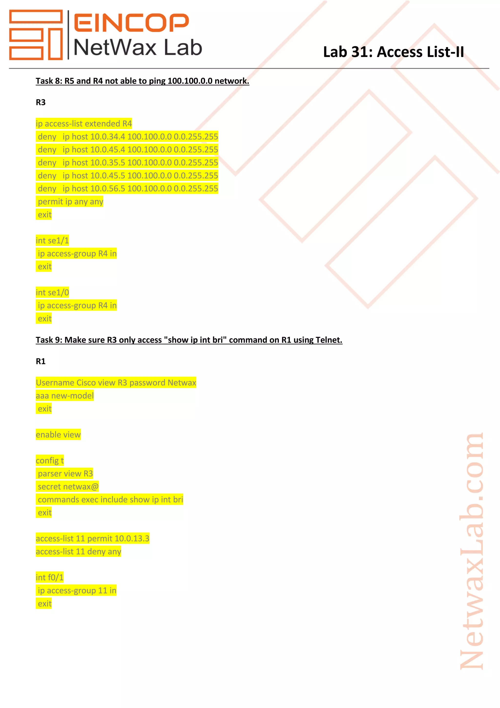 Lab 31: Access List-II
Task 8: R5 and R4 not able to ping 100.100.0.0 network.
R3
ip access-list extended R4
deny ip host 10.0.34.4 100.100.0.0 0.0.255.255
deny ip host 10.0.45.4 100.100.0.0 0.0.255.255
deny ip host 10.0.35.5 100.100.0.0 0.0.255.255
deny ip host 10.0.45.5 100.100.0.0 0.0.255.255
deny ip host 10.0.56.5 100.100.0.0 0.0.255.255
permit ip any any
exit
int se1/1
ip access-group R4 in
exit
int se1/0
ip access-group R4 in
exit
Task 9: Make sure R3 only access "show ip int bri" command on R1 using Telnet.
R1
Username Cisco view R3 password Netwax
aaa new-model
exit
enable view
config t
parser view R3
secret netwax@
commands exec include show ip int bri
exit
access-list 11 permit 10.0.13.3
access-list 11 deny any
int f0/1
ip access-group 11 in
exit
 
