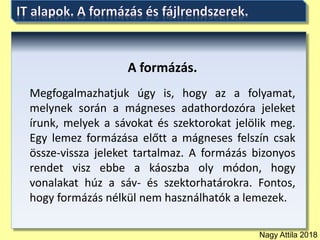 Nagy Attila 2018
A formázás.
Megfogalmazhatjuk úgy is, hogy az a folyamat,
melynek során a mágneses adathordozóra jeleket
írunk, melyek a sávokat és szektorokat jelölik meg.
Egy lemez formázása előtt a mágneses felszín csak
össze-vissza jeleket tartalmaz. A formázás bizonyos
rendet visz ebbe a káoszba oly módon, hogy
vonalakat húz a sáv- és szektorhatárokra. Fontos,
hogy formázás nélkül nem használhatók a lemezek.
 