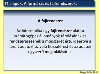 Nagy Attila 2018
A fájlrendszer
Az informatika egy fájlrendszer alatt a
számítógépes állományok tárolásának és
rendszerezésének a módszerét érti, ideértve a
tárolt adatokhoz való hozzáférést és az adatok
egyszerű megtalálását is.
 