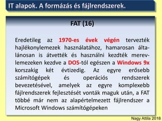 Nagy Attila 2018
FAT (16)
Eredetileg az 1970-es évek végén tervezték
hajlékonylemezek használatához, hamarosan álta-
lánosan is átvették és használni kezdték merev-
lemezeken kezdve a DOS-tól egészen a Windows 9x
korszakig két évtizedig. Az egyre erősebb
számítógépek és operációs rendszerek
bevezetésével, amelyek az egyre komplexebb
fájlrendszerek fejlesztését vonták maguk után, a FAT
többé már nem az alapértelmezett fájlrendszer a
Microsoft Windows számítógépeken
 