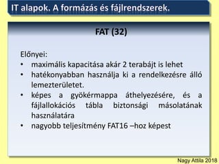 Nagy Attila 2018
FAT (32)
Előnyei:
• maximális kapacitása akár 2 terabájt is lehet
• hatékonyabban használja ki a rendelkezésre álló
lemezterületet.
• képes a gyökérmappa áthelyezésére, és a
fájlallokációs tábla biztonsági másolatának
használatára
• nagyobb teljesítmény FAT16 –hoz képest
 