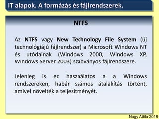 Nagy Attila 2018
NTFS
Az NTFS vagy New Technology File System (új
technológiájú fájlrendszer) a Microsoft Windows NT
és utódainak (Windows 2000, Windows XP,
Windows Server 2003) szabványos fájlrendszere.
Jelenleg is ez használatos a a Windows
rendszereken, habár számos átalakítás történt,
amivel növelték a teljesítményét.
 