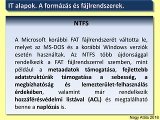 Nagy Attila 2018
NTFS
A Microsoft korábbi FAT fájlrendszerét váltotta le,
melyet az MS-DOS és a korábbi Windows verziók
esetén használtak. Az NTFS több újdonsággal
rendelkezik a FAT fájlrendszerrel szemben, mint
például a metaadatok támogatása, fejlettebb
adatstruktúrák támogatása a sebesség, a
megbízhatóság és lemezterület-felhasználás
érdekében, valamint már rendelkezik
hozzáférésvédelmi listával (ACL) és megtalálható
benne a naplózás is.
 