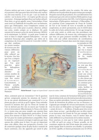 d’autres métiers qui sont, à mon avis, bien spécifiques compatibles possible entre les armées. On mène une
et je persiste à dire que pour faire de la lutte anti-surface réflexion sur un polyvalent de quatre tonnes par exemple.
ou anti-sous-marine, si on n’a pas « usé ses fonds de On parle souvent de procédures. Il y a un laboratoire très
culotte » sur la Jeanne d’Arc - et j’espère qu’elle aura un intéressant qui a été créé en matière d’hélicoptères et qui
successeur - il manque quelque chose sur le plan culturel. est un peu le précurseur du CIH, c’est le fameux groupe
Pour faire, ce qu’on appelle, nous, l’aérocombat, il faut interarmées d’hélicoptères stationné à Villacoublay. Il
aussi avoir eu l’habitude de travailler avec un fantassin, est constitué d’une composante de Puma de l’armée
parce que l’hélicoptère, nous l’employons comme un de l’air et de l’armée de terre et travaille en étroite
fantassin, c’est-à-dire pour se poster, observer, utiliser coopération, en alerte permanente, avec le GIGN dans
son arme, rendre compte ou se déplacer. On parle la cadre de la lutte antiterroriste. Il s’est agi, lorsqu’on
souvent de la mesure active de sûreté aérienne (MASA) a créé cette entité ex nihilo avec des procédures, des
en la minimisant. La MASA - je parle pour l’armée de cultures différentes, de trouver des convergences pour
terre et dans le simple segment hélicoptères - est une que tous ces gens puissent travailler ensemble. On a
opération beaucoup plus complexe, qui relève de la donc créé une cellule interarmées de coordination,
compétence du Ground Forward Air Controller (GFAC) stationnée pour l’instant dans mon état-major, mais qui
qui doit combiner                                                                                    va rejoindre le CIH
un certain nombre                                                                                     à l’été. Autrement
de vecteurs avec des                                                                                  dit, un travail
vitesses différentes                                                                                  qui vise à essayer
pour avoir un                                                                                         d’uniformiser
effet collectif sur                                                                                   les     procédures,
le terrain. Une fois                                                                                  de les rendre
que l’on a compris                                                                                    compatibles.
ça, on s’aperçoit
que     l’on      peut                                                                                Un i f o r m i s a t i o n
peut-être        gérer                                                                                ne veut pas dire
les     hélicoptères                                                                                  uniformité,             ni
autrement           et                                                                                nivellement
chercher           un                                                                                 par le bas, ce
certain nombre de                                                                                     serait une erreur
convergences qui                                                                                      fondamentale. Il
vont être source                                                                                      y a des choses qui
d’économies.                                                                                          doivent être mises
Concrètement, à                                                                                       en commun pour
l’heure      actuelle,                                                                                économiser             les
notre      problème                                                                                   coûts, faciliter la
est essentiellement                                                                                   polyvalence            ou
                        Michel Bernard - Cougar sur le pont d’envol - crayons de couleur (1999)
financier.                                                                                            voir des équipages.
                                                                                                      Actuellement,
Alors, comment peut-on économiser ? Est-il question tout le tronc commun de formation hélicoptère est fait
qu’une composante prenne les missions de l’autre ? dans la même école, avec des instructeurs des trois armées.
Ça ne me paraît absolument pas constructif et je ne Dans un métier précédent, j’avais le commandement de
pense pas que ce soit de ça qu’il s’agisse. Vous entendez l’école de formation de pilotes au Luc en Provence, et
souvent le ministre dire que les Puma de l’armée de s’agissant par exemple du vol aux instruments, il y avait
l’air ne doivent pas être mis en œuvre par l’armée de tous les jours un hélicoptère sur lequel il était marqué
terre et inversement. Effectivement, le Puma a été choisi « armée de terre » - d’ailleurs, il faudra peut-être écrire
il y a trente-cinq ans pour remplir une mission bien autre chose un jour - qui décollait avec un élève marin
particulière avec des équipements particuliers. Il était et un instructeur de l’armée de l’air par exemple. Vous
prévu d’en rénover 45 dans l’ALAT et 15 dans l’armée prenez le tout, vous brassez, vous le mettez dans un
de l’air pour les rendre parfaitement compatibles. Pour ordre différent et ça fonctionne de la même manière.
le moment, c’est toujours envisagé et espérons que nous Pour conclure, je crois que la vraie valeur ajoutée de
aurons des crédits pour le faire. Ce qui est important ce CIH, tel qu’il est conçu à l’heure actuelle, est de
dans cette affaire, dans une perspective d’avenir, c’est constituer auprès du chef d’état-major des armées une
de construire quelque chose de plus facile à soutenir de petite équipe dont la mission sera double. La première
façon commune, avec des appareils qui soient le plus est d’être capable, en liaison permanente avec le CPCO,


                                                           - 99 -           Centre d’enseignement supérieur de la Marine
 