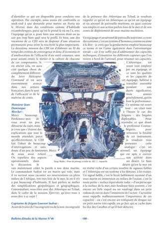 d’identifier ce qui est disponible pour conduire une              de la présence des Atlantique au Tchad, je voudrais
opération. Par exemple, nous avons été confrontés ce              rappeler ce qu’est un Atlantique, ce qu’est un équipage
week-end à une demande pour mettre un Puma sur                    et un aéronef de patrouille maritime, en quoi consiste
le Mistral, dans des conditions comme d’habitude                  son emploi et son action parfois loin de la mer et de nos
rocambolesques, parce qu’on le prend là où on l’a, avec           zones de déploiement de sous-marins nucléaires.
l’équipage qu’on a, pour faire une mission dont on ne
sait pas trop bien quel sera le profil. Et bien, une des              Un équipage et un aéronef de patrouille maritime, ce sont
vocations de ce CIH sera de disposer d’une situation                  des systèmes, c’est un système d’hommes, comme on aime
permanente pour avoir la réactivité la plus importante.               à le dire - je crois que la gendarmerie emploie beaucoup
La deuxième mission du CIH est d’élaborer au fil du                   ce terme et on l’aime également dans l’aéronautique
temps des critères de convergence et donc d’économie et               navale – car il ne suffit pas d’additionner des capacités
d’amélioration de l’efficacité d’un outil commun, sans                techniques, d’énumérer les différents capteurs que l’on
pour autant renier le métier et la culture de chacune                 trouve à bord de l’aéronef, pour résumer ses capacités.
de ces composantes. Si                                                                                        L’Atlantique      est
on atteint cela, on aura                                                                                      avant tout employé
créé quelque chose de                                                                                         par un équipage, et
complètement différent                                                                                        ce sont les qualités
du Joint Helicopter                                                                                           et les capacités de
Command et on aura                                                                                      cet équipage, habitué à
énormément         avancé                                                                                     travailler ensemble
dans     nos     armées                                                                                       pendant          une
françaises, dans le sens                                                                                      durée significative,
de l’efficacité et de la                                                                                      trois         années
maîtrise de coûts.                                                                                            généralement, qui en
                                                                                                              font la performance.
Monsieur Jean-                                                                                                Ce système est avant
Dominique                                                                                                    tout - on citait tout
Merchet :                                                                                                 à l’heure le cas des
Merci       beaucoup.                                                                                   frégates - des frégates
Pardonnez-moi          de                                                                               déployables.          Pour
vous avoir un peu                                                                                       rejoindre ce que disait
détourné du sujet, mais                                                                                    le professeur Coutau-
je crois que c’étaient des                                                                                    Bégarie,        pour
explications que tout le                                                                                      retrouver la finalité
monde attendait, parce                                                                                        de cet instrument,
qu’effectivement, le CIH                                                                                      je voudrais vous
fait l’objet de beaucoup                                                                                     présenter        cette
d’interrogations et sans                                                                                    analogie : c’est un
doute d’un peu de fantasmes. Merci                                                                     aéronef, un équipage
de nous avoir éclairé.                                                                                 qui est apte à exercer
On reparlera des aspects                                                                                      son activité dans
opérationnels      dans              Serge Marko - Poste de pilotage et bulle de ATL 2 - Aquarelle            un désert. Le faux
la    discussion.      Je                                                                                désert qu’est la mer est
vais maintenant céder la parole à nos deux marins. en réalité riche d’un certain nombre de signaux faibles
Le commandant Sudrat est un marin qui vole, mais et l’Atlantique est un système à les détecter, à les traiter.
il va surtout nous raconter ses interventions en plein Un signal faible, c’est le bruit faiblement rayonné d’un
milieu de l’Afrique, très très loin de la mer, là où il n’y sous-marin en immersion au milieu de l’océan, c’est la
a pas beaucoup d’habitants. Il faut parfois se méfier toute petite « surface équivalente radar » d’un périscope
des simplifications géopolitiques et géographiques. à la surface de la mer, mer houleuse bien souvent, c’est
Commandant, vous étiez avec des Atlantique au Tchad, encore un frêle esquif ou un naufragé dans un petit
dans le cadre de la mission Épervier, qu’avez-vous à radeau de survie dans l’immensité de l’océan - l’actualité
nous dire à ce sujet ?                                                nous rappelle malheureusement l’importance de ces
                                                                      capacités - ou c’est encore un trafiquant de drogue sur
Capitaine de frégate Laurent Sudrat :                                 un petit navire très rapide, un go fast, qui se cache dans
Avant de traiter de l’incongruité ou de la non-incongruité les îles des Caraïbes et qu’il faut détecter.


Bulletin d’études de la Marine N°46                             - 100 -
 