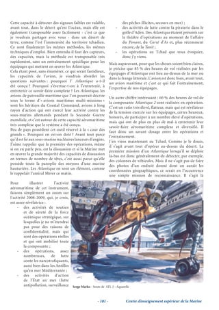 Cette capacité à détecter des signaux faibles est valable,                des pêches illicites, secours en mer) ;
avant tout, dans le désert qu’est l’océan, mais elle est              -   des activités de lutte contre la piraterie dans le
également transposable assez facilement - c’est ce que                    golfe d’Aden. Des Atlantique étaient présents sur
je voudrais partager avec vous - dans un désert de                        le théâtre d’opérations au moment de l’affaire
terre, comme l’est l’immensité du territoire tchadien.                    du Ponant, du Carré d’As et, plus récemment
Ce sont finalement les mêmes méthodes, les mêmes                          encore, de la Tanit ;
techniques d’emploi. Bien entendu il faut des capteurs,               -   les opérations au Tchad que vous évoquiez,
des capacités, mais la méthode est transposable très                      donc j’y viens.
rapidement, sans un entraînement spécifique pour les
                                                                  Mais auparavant, pour que les choses soient bien claires,
équipages qui mettent en œuvre les Atlantique.
                                                                  je précise que 85 % des heures de vol réalisées par les
Cela étant posé, sans énumérer, ce qui serait fastidieux,
                                                                  équipages d’Atlantique ont lieu au-dessus de la mer ou
les capacités de l’avion, je voudrais aborder les
                                                                  dans la frange littorale. L’avion est donc bien, avant tout,
questions suivantes : pourquoi l’ Atlantique a-t-il
                                                                  un avion maritime et c’est ce qui fait l’entraînement,
été conçu ? Pourquoi s’évertue-t-on à l’entretenir, à
                                                                  l’expertise de nos équipages.
entretenir ce savoir-faire complexe ? Les Atlantique, les
avions de patrouille maritime que l’on pourrait décrire
                                                                  Un autre chiffre intéressant : 60 % des heures de vol de
sous le terme d’« avions maritimes multi-missions »
                                                                  la composante Atlantique 2 sont réalisées en opération.
sont les héritiers du Coastal Command, avions à long
                                                                  C’est un ratio très élevé, flatteur, mais qui est révélateur
rayon d’action qui ont exercé leur activité contre les
                                                                  de la tension exercée sur les équipages, certes heureux,
sous-marins allemands pendant la Seconde Guerre
                                                                  honorés, de participer à un nombre élevé d’opérations,
mondiale, et c’est autour de cette capacité aéromaritime
                                                                  mais qui ont de plus en plus de mal à entretenir leur
très complexe que le système a été conçu.
                                                                  savoir-faire aéromaritime complexe et diversifié. Il
Peu de pays possèdent cet outil réservé à la « cour des
                                                                  faut donc un savant dosage entre les opérations et
grands ». Pourquoi en est-on doté ? Avant tout parce
                                                                  l’entraînement.
qu’il est lié aux sous-marins nucléaires lanceurs d’engins.
                                                                  J’en viens maintenant au Tchad. Comme je le disais,
J’aime rappeler que la première des opérations, même
                                                                  il s’agit avant tout d’opérer au-dessus du désert. La
si on en parle peu, est la dissuasion et si la Marine met
                                                                  première mission d’un Atlantique lorsqu’il se déploie
en œuvre la grande majorité des capacités de dissuasion
                                                                  là-bas est donc généralement de détecter, par exemple,
en termes de nombre de têtes, c’est aussi parce qu’elle
                                                                  des colonnes de véhicules. Mais il ne s’agit pas de faire
possède toute la panoplie des moyens d’une marine
                                                                  des photos d’un endroit donné dont on aurait les
hauturière. Les Atlantique en sont un élément, comme
                                                                  coordonnées géographiques, ce serait en l’occurrence
le rappelait l’amiral Merer ce matin.
                                                                  une simple mission de reconnaissance. Il s’agit là
Pour         illustrer      l’activité
aéromaritime de cet instrument,
faisons simplement un zoom sur
l’activité 2008-2009, qui, je crois,
est assez révélatrice :
     - des activités de soutien
         et de sûreté de la force
         océanique stratégique, sur
         lesquelles je ne m’étendrai
         pas pour des raisons de
         confidentialité, mais qui
         sont des opérations réelles
         et qui ont mobilisé toute
         la composante ;
     - des opérations, assez
         nombreuses, de lutte
         conte les narcotrafiquants,
         aussi bien dans les Antilles
         qu’en mer Méditerranée ;
     - des activités d’action
         de l’État en mer (lutte
         antipollution, surveillance Serge Marko - Soute de ATL 2 - Aquarelle


                                                        - 101 -             Centre d’enseignement supérieur de la Marine
 