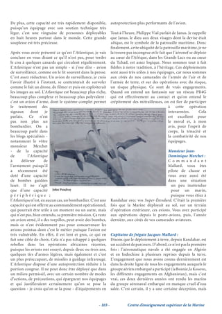 De plus, cette capacité est très rapidement disponible,        autoprotection plus performants de l’avion.
puisqu’un équipage avec son soutien technique très
léger, c’est une vingtaine de personnes déployables            Tout à l’heure, Philippe Vial parlait de Janus. Je rappelle
en huit heures partout dans le monde. Cette grande             que Janus, le dieu aux deux visages dont la devise était
souplesse est très précieuse.                                  ubique, est le symbole de la patrouille maritime. Donc
                                                               finalement, cette ubiquité de la patrouille maritime, je ne
Après vous avoir présenté ce qu’est l’Atlantique, je vais      la trouve pas incongrue et le fait que l’aéronef se déploie
conclure en vous disant ce qu’il n’est pas, pour tordre        au cœur de l’Afrique, dans les Grands Lacs ou au cœur
le cou à quelques canards qui circulent régulièrement.         du Tchad, est assez logique. Nous sommes tout à fait
L’Atlantique n’est pas un simple - si j’ose dire - avion       fidèles à notre tradition, à l’héritage. Ces déploiements
de surveillance, comme on le lit souvent dans la presse.       sont aussi très utiles à nos équipages, car nous sommes
C’est assez réducteur. Un avion de surveillance, je crois      aux côtés de nos camarades de l’armée de l’air et de
l’avoir illustré à l’instant, se contenterait de survoler      l’armée de terre, et sur des opérations avec du risque,
comme le fait un drone, de filmer et puis on exploiterait      un risque physique. Ce sont de vrais engagements.
les images au sol. L’Atlantique est beaucoup plus riche,       Quand on entend un fantassin sur un réseau PR4G
beaucoup plus complexe et beaucoup plus polyvalent :           qui est effectivement au contact et qu’on entend le
c’est un avion d’arme, dont le système complet permet          crépitement des mitrailleuses, on est fier de participer
le traitement des                                                                                  à cette opération
signaux      dont     je                                                                           interarmées.      Cela
parlais. Ce n’est                                                                                  est excellent pour
pas non plus un                                                                                    le moral et, à mon
bombardier. On a                                                                                   avis, pour l’esprit de
beaucoup parlé dans                                                                                corps, la ténacité et
les blogs spécialisés -                                                                            la combativité de nos
notamment le vôtre                                                                                 équipages.
monsieur       Merchet
- de la capacité                                                                                Monsieur Jean-
de         l’Atlantique                                                                         Dominique Merchet :
à      délivrer      de                                                                         Co m m a n d a n t
l’armement puisqu’il                                                                            Mallard, vous êtes
a récemment été                                                                                 pilote de chasse et
doté d’une capacité                                                                             vous avez aussi été
de bombes guidées                                                                               dans une situation
laser. Il ne s’agit                                                                               un peu inattendue
que d’une capacité John Pendray                                                                   pour un marin,
périphérique ;                                                                                    puisque vous étiez à
l’Atlantique n’est, en aucun cas, un bombardier. C’est une     Kandahar avec vos Super-Étendard. C’était la première
capacité qui est offerte au commandement opérationnel,         fois que la Marine déployait au sol, sur un terrain
qui pourrait être utile à un moment ou un autre, mais          d’opération extérieure, ces avions. Vous avez participé
qui n’est pas, bien entendu, sa première mission. Ça reste     aux opérations depuis le porte-avions, puis, l’année
un avion armé, il a des torpilles, peut avoir des bombes,      dernière, aux côtés de vos camarades aviateurs.
mais ce n’est évidemment pas pour concurrencer les
avions pointus dont c’est le métier puisque l’avion est
très vulnérable. En effet, il est lent et gros, ce qui en      Capitaine de frégate Jacques Mallard :
fait une cible de choix. Cela n’a pas échappé à quelques       Disons que le déploiement à terre, depuis Kandahar, est
rebelles dans les opérations africaines récentes,              un accident de parcours. D’abord, ce n’est pas la première
puisque les avions ont essuyé, depuis deux ou trois ans,       fois : l’aéronautique navale a été engagée en Algérie
quelques tirs d’armes légères, mais également et c’est         et en Indochine à plusieurs reprises depuis la terre.
un plus préoccupant, de missiles à guidage infrarouge.         L’engagement que nous avons connu dernièrement est
L’Atlantique dispose d’une autoprotection réduite à la         dans la droite ligne de tous les engagements auxquels le
portion congrue. Il ne peut donc être déployé que dans         groupe aérien embarqué a participé (la Bosnie, le Kosovo,
un milieu permissif, avec un certain nombre de modes           les différents engagements en Afghanistan), mais c’est
d’actions, de précautions, qui épargnent nos équipages         vrai, ces deux dernières années ont rendu les marins
et qui justifieraient certainement qu’on se pose la            du groupe aéronaval embarqué en manque cruel d’eau
question - je crois qu’on se la pose - d’équipements en        salée. C’est certain, il y a une certaine déception, mais


                                                     - 103 -             Centre d’enseignement supérieur de la Marine
 