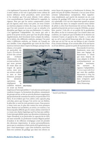c’est également l’occasion de réfléchir à notre identité,         notre façon de progresser va bouleverser la donne. On
à notre métier, et de voir à quel point notre culture de          parle très peu de Galileo. Pourtant, c’est au cœur d’une
marin influence notre procédure, notre savoir-faire               certaine indépendance européenne. Mais rappelez-
et les résultats que l’on peut obtenir. Cette culture,            vous simplement, qu’à partir du moment où on a un
c’est essentiellement, l’amiral Hébrard le rappelait, la          système de guidage GPS, tout ce qui n’est pas mobile
rigueur. Non pas que les autres composantes n’aient               est vulnérable. Ceci est très important quand on pense
pas de rigueur, mais nous, tout petit, on nous l’insère           à la liberté des mers. Je compare souvent notre métier
au marteau-piqueur et donc du coup, c’est un élément              de pilote à celui d’un fournisseur de services. Bien sûr,
que l’on met souvent en avant et qui se rattache à la             quand on fournit du service à coup de 250 kilos, ça peut
discipline qui figure sur tous nos bâtiments. Ce métier,          faire sourire ! Cela dit, et on parlait de la graduation
c’est également l’adaptabilité. Un marin qui vole à               des effets, au fur et à mesure que l’on s’insère dans une
partir d’un porte-avions, pour qui l’axe de piste change          coalition, on s’aperçoit que la finalité de la mission est
régulièrement, doit forcément tenir compte du milieu,             vraiment l’autre, et quand je dis « l’autre », c’est celui
de la météo, des différents endroits, puisque l’on peut           qui au sol et qui prend beaucoup plus de risques que
voler à différents endroits, au Yémen, au Canada ou               celui qui est en l’air ou sur un bateau et qui a besoin
aux Antilles. Cette adaptabilité qui vient du fait d’être         d’un certain éclairage, d’un certain effet, d’un axe leurre
marin se retrouve dans l’aspect technique, puisqu’on a la         ou d’une défense, quand on parle de la protection d’une
chance, et je parle                                                                                 force navale. Ce service,
en particulier du                                                                                    finalement, nous met
Su p e r- É t e n d a rd ,                                                                           dans une logique de
d’avoir des avions                                                                                   fournisseur à client
qui          évoluent                                                                                qui nous impose de
relativement vite,                                                                                   nous adapter et d’être
en tout cas bien. Ce                                                                                 systématiquement au
qui nous permet                                                                                      résultat     maximum.
de rester dans un                                                                                    On       retrouve     la
wagon de queue                                                                                       rigueur, l’adaptabilité,
certes, mais avec                                                                                    l’interopérabilité
un certain confort                                                                                   qui sont des qualités
et sans se faire                                                                                     nécessaires à tous les
distancer, puisque                                                                                   soldats d’aujourd’hui,
les         dernières                                                                                dans n’importe quel
opérations           qui                                                                             type d’opération.
impliquent             la                                                                            Merci beaucoup.
coalition mettent John Pendray
en avant un besoin
impérieux d’interopérabilité. C’est le dernier point que je       Notes
voudrais évoquer. La formation des pilotes, notamment             1
                                                                      Search and Rescue.
du groupe aérien, se fait au sein de plusieurs organismes
qui permettent de connaître les autres, en particulier l’US
Navy. Il est évident que l’on cultive cette capacité plug
and play, parce que lorsque l’on arrive sur un théâtre,
le plus dur ce sont les trois premiers jours. Vous pouvez
y rester trois ans, le plus dur restera les trois premiers
jours. Rentrer sur un théâtre, en sortir, y re-rentrer, c’est
beaucoup plus difficile que d’y rester, même si derrière il
y a toute une chaîne logistique qu’il ne faut pas oublier.
Cette interopérabilité, grâce aux dernières évolutions du
Super-Étendard, et en particulier la capacité de tir GPS,
est assez nouvelle. Le professeur Coutau-Bégarie parlait
d’analyse et de réflexion stratégique avant de prendre
des décisions importantes. Je pense personnellement,
parce que je commence à faire partie de la génération un
peu « tout numérique », que cette évolution, aussi bien
dans nos systèmes de guidage que dans nos relevés ou


Bulletin d’études de la Marine N°46                             - 104 -
 