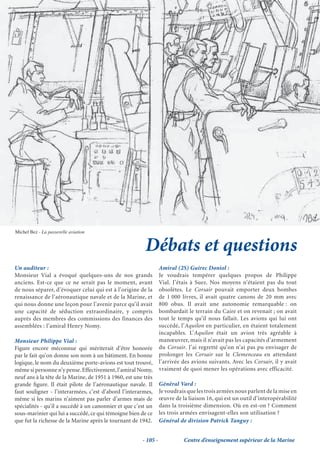 Michel Bez - La passerelle aviation


                                                         Débats et questions
Un auditeur :                                                     Amiral (2S) Guirec Doniol :
Monsieur Vial a évoqué quelques-uns de nos grands                 Je voudrais tempérer quelques propos de Philippe
anciens. Est-ce que ce ne serait pas le moment, avant             Vial. J’étais à Suez. Nos moyens n’étaient pas du tout
de nous séparer, d’évoquer celui qui est à l’origine de la        obsolètes. Le Corsair pouvait emporter deux bombes
renaissance de l’aéronautique navale et de la Marine, et          de 1 000 livres, il avait quatre canons de 20 mm avec
qui nous donne une leçon pour l’avenir parce qu’il avait          800 obus. Il avait une autonomie remarquable : on
une capacité de séduction extraordinaire, y compris               bombardait le terrain du Caire et on revenait ; on avait
auprès des membres des commissions des finances des               tout le temps qu’il nous fallait. Les avions qui lui ont
assemblées : l’amiral Henry Nomy.                                 succédé, l’Aquilon en particulier, en étaient totalement
                                                                  incapables. L’Aquilon était un avion très agréable à
Monsieur Philippe Vial :                                          manœuvrer, mais il n’avait pas les capacités d’armement
Figure encore méconnue qui mériterait d’être honorée              du Corsair. J’ai regretté qu’on n’ai pas pu envisager de
par le fait qu’on donne son nom à un bâtiment. En bonne           prolonger les Corsair sur le Clemenceau en attendant
logique, le nom du deuxième porte-avions est tout trouvé,         l’arrivée des avions suivants. Avec les Corsair, il y avait
même si personne n’y pense. Effectivement, l’amiral Nomy,         vraiment de quoi mener les opérations avec efficacité.
neuf ans à la tête de la Marine, de 1951 à 1960, est une très
grande ﬁgure. Il était pilote de l’aéronautique navale. Il        Général Vard :
faut souligner - l’interarmées, c’est d’abord l’interarmes,       Je voudrais que les trois armées nous parlent de la mise en
même si les marins n’aiment pas parler d’armes mais de            œuvre de la liaison 16, qui est un outil d’interopérabilité
spécialités - qu’il a succédé à un canonnier et que c’est un      dans la troisième dimension. Où en est-on ? Comment
sous-marinier qui lui a succédé, ce qui témoigne bien de ce       les trois armées envisagent-elles son utilisation ?
que fut la richesse de la Marine après le tournant de 1942.       Général de division Patrick Tanguy :


                                                        - 105 -             Centre d’enseignement supérieur de la Marine
 