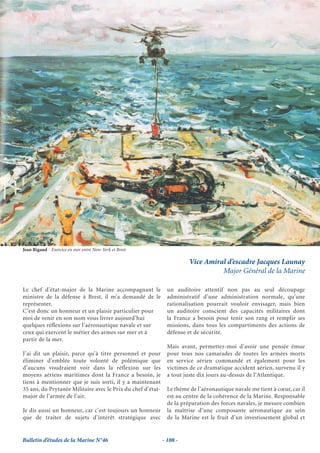 Jean Rigaud - Exercice en mer entre New-York et Brest

                                                                        Vice Amiral d’escadre Jacques Launay
                                                                                  Major Général de la Marine

Le chef d’état-major de la Marine accompagnant le              un auditoire attentif non pas au seul découpage
ministre de la défense à Brest, il m’a demandé de le           administratif d’une administration normale, qu’une
représenter.                                                   rationalisation pourrait vouloir envisager, mais bien
C’est donc un honneur et un plaisir particulier pour           un auditoire conscient des capacités militaires dont
moi de venir en son nom vous livrer aujourd’hui                la France a besoin pour tenir son rang et remplir ses
quelques réflexions sur l’aéronautique navale et sur           missions, dans tous les compartiments des actions de
ceux qui exercent le métier des armes sur mer et à             défense et de sécurité.
partir de la mer.
                                                               Mais avant, permettez-moi d’avoir une pensée émue
J’ai dit un plaisir, parce qu’à titre personnel et pour        pour tous nos camarades de toutes les armées morts
éliminer d’emblée toute volonté de polémique que               en service aérien commandé et également pour les
d’aucuns voudraient voir dans la réflexion sur les             victimes de ce dramatique accident aérien, survenu il y
moyens aériens maritimes dont la France a besoin, je           a tout juste dix jours au-dessus de l’Atlantique.
tiens à mentionner que je suis sorti, il y a maintenant
35 ans, du Prytanée Militaire avec le Prix du chef d’état-     Le thème de l’aéronautique navale me tient à cœur, car il
major de l’armée de l’air.                                     est au centre de la cohérence de la Marine. Responsable
                                                               de la préparation des forces navales, je mesure combien
Je dis aussi un honneur, car c’est toujours un honneur         la maîtrise d’une composante aéronautique au sein
que de traiter de sujets d’intérêt stratégique avec            de la Marine est le fruit d’un investissement global et


Bulletin d’études de la Marine N°46                          - 108 -
 