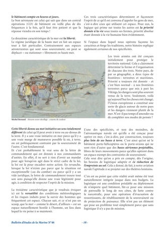 le bâtiment compte en heures et jours.                             Ces trois caractéristiques déterminent et façonnent
Le bon aéronaute est celui qui sait que dans un central            l’esprit de ce qu’il est convenu d’appeler les gens de mer,
opérations (CO) de bâtiment on veille plus de dix                  c’est-à-dire ceux qui utilisent cet espace. Pour eux, la
fréquences à la fois, qu’il faut être patient et que la            logique qui prime sur toutes les autres est la priorité
réponse viendra en son temps !                                     donnée à la vie sous toutes ses formes, priorité absolue
                                                                   étant donnée à la vie humaine bien évidemment.
La deuxième caractéristique de la mer est la liberté.
Le régime juridique de la haute mer en fait un espace              Si l’espace dans lequel nous opérons façonne les
tout à fait particulier. Contrairement aux espaces                 caractères et forge les traditions, notre histoire explique
aéroterrestres qui sont sous souveraineté, on peut se              également certaines de nos spécificités.
déplacer – ou stationner – librement en haute mer.
                                                                                       Les trois armées ont été conçues
                                                                                       initialement pour protéger le
                                                                                       territoire national. Cela a clairement
                                                                                       déterminé la forme et l’organisation
                                                                                       de chacune des trois. Notre pays, de
                                                                                       par sa géographie, a deux types de
                                                                                       frontières : terrestres et maritimes.
                                                                                       Priorité a toujours été donnée - et
                                                                                       c’est bien normal - à nos frontières
                                                                                       terrestres parce que mis à part les
                                                                                       Vikings, les dangers sont plus souvent
                                                                                       venus de la terre. Seulement, voilà
                                                                                       qu’aujourd’hui les choses ont changé,
                                                                                       l’Union européenne a constitué une
                                                                                       sorte de glacis autour de notre pays
                                                                                       et les dangers viennent plutôt de la
                                                                                       mer. N’est-il pas temps d’amender ou
                                                                                       de compléter nos modes de pensée ?
Michel Bernard - Alouette avant décollage - crayons de couleur



Cette liberté donne au mot initiative un sens totalement           L’une des spécificités, et non des moindres, de
différent de celui qu’il peut avoir à terre ou au-dessus de        l’aéronautique navale est qu’elle a été conçue pour
la terre. Il y a une vraie initiative en mer parce qu’il y a       opérer en mer, c’est-à-dire, par construction, toujours
une vraie marge de manœuvre possible là où, à terre,               plus loin de ses bases à terre. C’est ainsi qu’est né le
on est politiquement contraint par la souveraineté de              bâtiment porte-hélicoptères ou le porte-avions qui ne
l’autre. C’est fondamental.                                        sont rien d’autre que des bases aériennes projetables,
Et c’est probablement le vrai sens de la lettre de                 libres de leurs mouvements parce qu’elles opèrent dans
commandement qui est donnée à nos commandants                      un espace exempt des contraintes de souveraineté.
d’unités. En effet, il ne sert à rien d’avoir un mandat            Cela veut dire qu’on a pris en compte, dès l’origine,
pour agir lorsqu’on agit dans le strict cadre de la loi,           les besoins de logistique adaptée et de réduction de
la loi est là pour encadrer notre action. En revanche,             l’empreinte au sol. Cela a donné, de fait, à notre aviation
lorsque la loi n’existe pas parce que la situation est             navale l’aptitude à se projeter sur des théâtres lointains.
exceptionnelle (cas du combat) ou parce qu’il y a un
vide juridique, la lettre de commandement trouve tout              C’en est au point que cette réalité avait même été tout
son sens puisqu’elle donne une vraie légitimité pour               naturellement intégrée jusque dans nos budgets. La
agir, à condition de respecter l’esprit de la mission.             logistique est une condition préalable au déploiement
                                                                   de n’importe quel bâtiment, fût-ce pour une mission
La troisième caractéristique que je voudrais évoquer               de patrouille le long de nos côtes, de lutte contre
ici est la versatilité des conditions météorologiques              le narcotrafic, pour une opération d’évacuation de
et les risques induits pour la survie des hommes qui               ressortissants, de rétablissement de la souveraineté ou
fréquentent cet espace. Chacun sait, et ce n’est pas un            de projection de puissance. Elle n’est pas un élément
scoop, que la mer – comme le désert, d’ailleurs – est un           qui pose un problème tout simplement parce que sans
espace naturellement hostile à l’homme, un lieu dans               logistique il n’y a pas de mission.
lequel la vie peine à se maintenir.


Bulletin d’études de la Marine N°46                              - 10 -
 