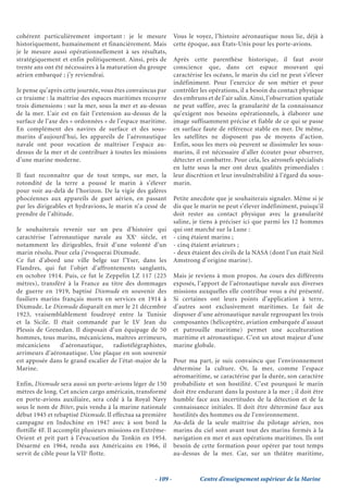 cohérent particulièrement important : je le mesure            Vous le voyez, l’histoire aéronautique nous lie, déjà à
historiquement, humainement et financièrement. Mais           cette époque, aux États-Unis pour les porte-avions.
je le mesure aussi opérationnellement à ses résultats,
stratégiquement et enfin politiquement. Ainsi, près de        Après cette parenthèse historique, il faut avoir
trente ans ont été nécessaires à la maturation du groupe      conscience que, dans cet espace mouvant qui
aérien embarqué ; j’y reviendrai.                             caractérise les océans, le marin du ciel ne peut s’élever
                                                              indéfiniment. Pour l’exercice de son métier et pour
Je pense qu’après cette journée, vous êtes convaincus par     contrôler les opérations, il a besoin du contact physique
ce truisme : la maîtrise des espaces maritimes recouvre       des embruns et de l’air salin. Ainsi, l’observation spatiale
trois dimensions : sur la mer, sous la mer et au-dessus       ne peut suffire, avec la granularité de la connaissance
de la mer. L’air est en fait l’extension au-dessus de la      qu’exigent nos besoins opérationnels, à élaborer une
surface de l’axe des « ordonnées » de l’espace maritime.      image suffisamment précise et fiable de ce qui se passe
En complément des navires de surface et des sous-             en surface faute de référence stable en mer. De même,
marins d’aujourd’hui, les appareils de l’aéronautique         les satellites ne disposent pas de moyens d’action.
navale ont pour vocation de maîtriser l’espace au-            Enfin, sous les mers où peuvent se dissimuler les sous-
dessus de la mer et de contribuer à toutes les missions       marins, il est nécessaire d’aller écouter pour observer,
d’une marine moderne.                                         détecter et combattre. Pour cela, les aéronefs spécialisés
                                                              en lutte sous la mer ont deux qualités primordiales :
Il faut reconnaître que de tout temps, sur mer, la            leur discrétion et leur invulnérabilité à l’égard du sous-
rotondité de la terre a poussé le marin à s’élever            marin.
pour voir au-delà de l’horizon. De la vigie des galères
phocéennes aux appareils de guet aérien, en passant           Petite anecdote que je souhaiterais signaler. Même si je
par les dirigeables et hydravions, le marin n’a cessé de      dis que le marin ne peut s’élever indéfiniment, puisqu’il
prendre de l’altitude.                                        doit rester au contact physique avec la granularité
                                                              saline, je tiens à préciser ici que parmi les 12 hommes
Je souhaiterais revenir sur un peu d’histoire qui             qui ont marché sur la Lune :
caractérise l’aéronautique navale au XXe siècle, et           - cinq étaient marins ;
notamment les dirigeables, fruit d’une volonté d’un           - cinq étaient aviateurs ;
marin résolu. Pour cela j’évoquerai Dixmude.                  - deux étaient des civils de la NASA (dont l’un était Neil
Ce fut d’abord une ville belge sur l’Yser, dans les           Amstrong d’origine marine).
Flandres, qui fut l’objet d’affrontements sanglants,
en octobre 1914. Puis, ce fut le Zeppelin LZ 117 (225         Mais je reviens à mon propos. Au cours des différents
mètres), transféré à la France au titre des dommages          exposés, l’apport de l’aéronautique navale aux diverses
de guerre en 1919, baptisé Dixmude en souvenir des            missions auxquelles elle contribue vous a été présenté.
fusiliers marins français morts en services en 1914 à         Si certaines ont leurs points d’application à terre,
Dixmude. Le Dixmude disparaît en mer le 21 décembre           d’autres sont exclusivement maritimes. Le fait de
1923, vraisemblablement foudroyé entre la Tunisie             disposer d’une aéronautique navale regroupant les trois
et la Sicile. Il était commandé par le LV Jean du             composantes (hélicoptère, aviation embarquée d’assaut
Plessis de Grenedan. Il disposait d’un équipage de 50         et patrouille maritime) permet une acculturation
hommes, tous marins, mécaniciens, maîtres arrimeurs,          maritime et aéronautique. C’est un atout majeur d’une
mécaniciens      d’aéronautique,    radiotélégraphistes,      marine globale.
arrimeurs d’aéronautique. Une plaque en son souvenir
est apposée dans le grand escalier de l’état-major de la      Pour ma part, je suis convaincu que l’environnement
Marine.                                                       détermine la culture. Or, la mer, comme l’espace
                                                              aéromaritime, se caractérise par la durée, son caractère
Enfin, Dixmude sera aussi un porte-avions léger de 150        probabiliste et son hostilité. C’est pourquoi le marin
mètres de long. Cet ancien cargo américain, transformé        doit être endurant dans la posture à la mer ; il doit être
en porte-avions auxiliaire, sera cédé à la Royal Navy         humble face aux incertitudes de la détection et de la
sous le nom de Biter, puis vendu à la marine nationale        connaissance initiales. Il doit être déterminé face aux
début 1945 et rebaptisé Dixmude. Il effectua sa première      hostilités des hommes ou de l’environnement.
campagne en Indochine en 1947 avec à son bord la              Au-delà de la seule maîtrise du pilotage aérien, nos
flottille 4F. Il accomplit plusieurs missions en Extrême-     marins du ciel sont avant tout des marins formés à la
Orient et prit part à l’évacuation du Tonkin en 1954.         navigation en mer et aux opérations maritimes. Ils ont
Désarmé en 1964, rendu aux Américains en 1966, il             besoin de cette formation pour opérer par tout temps
servit de cible pour la VIIe flotte.                          au-dessus de la mer. Car, sur un théâtre maritime,


                                                    - 109 -             Centre d’enseignement supérieur de la Marine
 